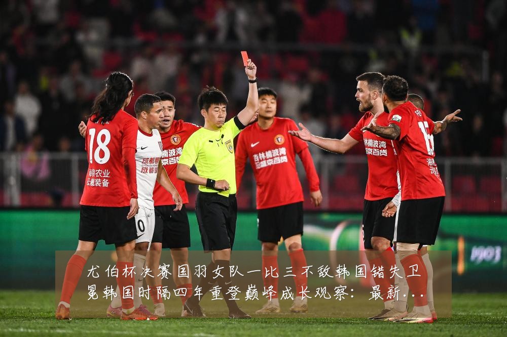 尤伯杯决赛国羽女队一比三不敌韩国错失卫冕韩国时隔四年重登巅峰成长观察：最新赛事动态与深度分析