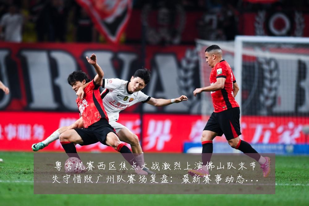 粤常规赛西区焦点大战激烈上演佛山队末节失守惜败广州队赛场复盘：最新赛事动态与深度分析