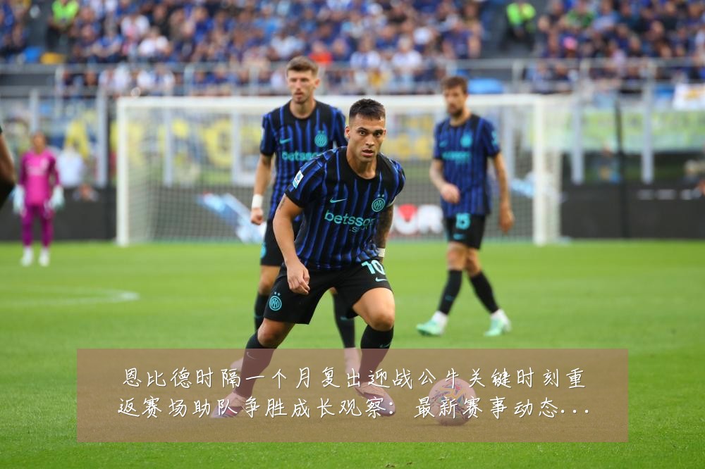 恩比德时隔一个月复出迎战公牛关键时刻重返赛场助队争胜成长观察：最新赛事动态与深度分析